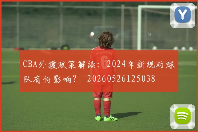 CBA外援政策解读:2024年新规对球队有何影响?_20260526125038