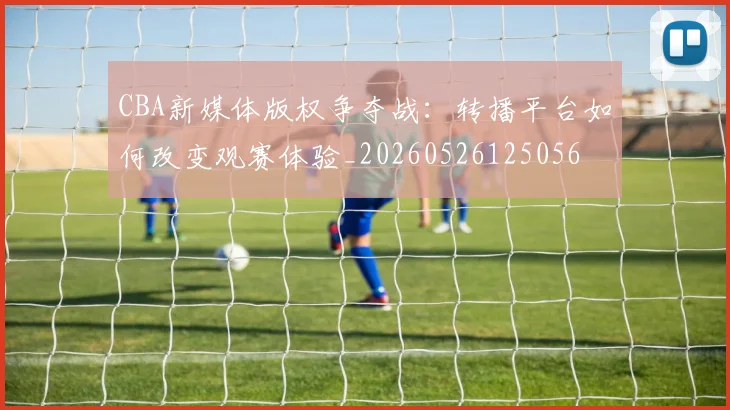 CBA新媒体版权争夺战:转播平台如何改变观赛体验_20260526125056