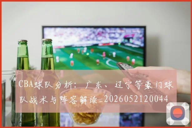CBA球队分析:广东、辽宁等豪门球队战术与阵容解读_20260521200448