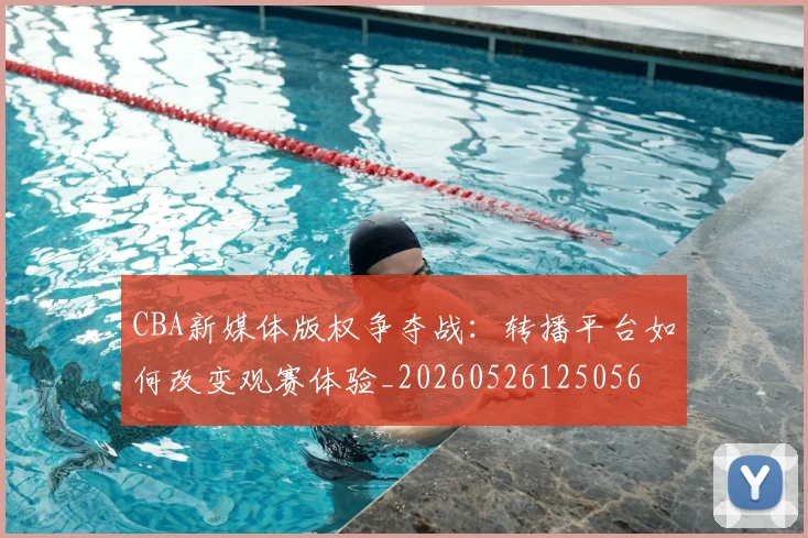 CBA新媒体版权争夺战：转播平台如何改变观赛体验_20260526125056