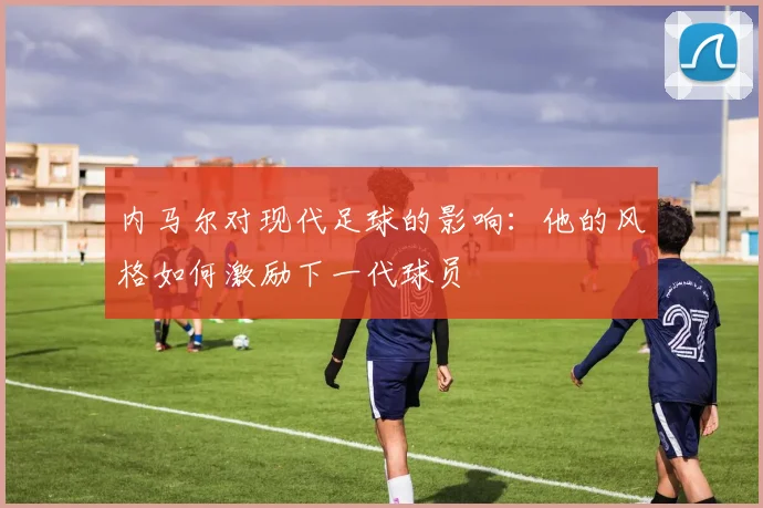 内马尔对现代足球的影响:他的风格如何激励下一代球员