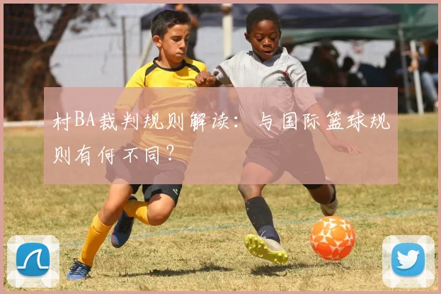 村BA裁判规则解读：与国际篮球规则有何不同？