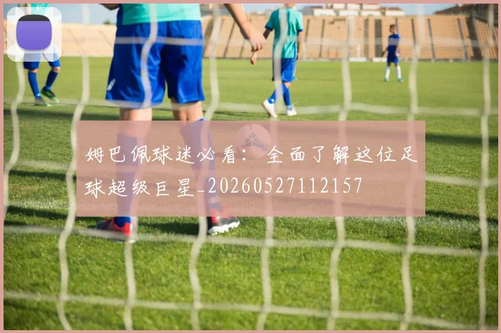 姆巴佩球迷必看:全面了解这位足球超级巨星_20260527112157