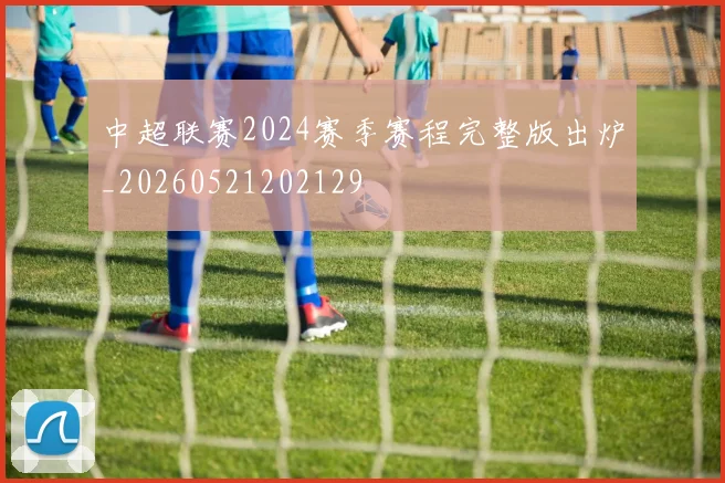 中超联赛2024赛季赛程完整版出炉_20260521202129