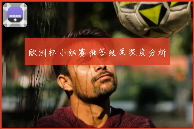 欧洲杯小组赛抽签结果深度分析