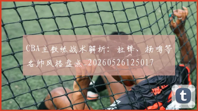 CBA主教练战术解析：杜锋、杨鸣等名帅风格盘点_20260526125017