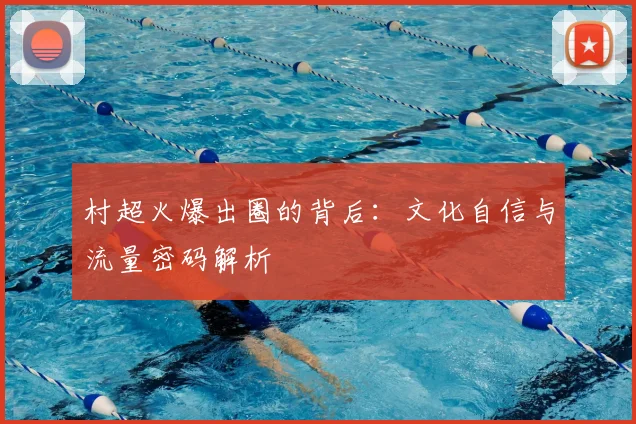 村超火爆出圈的背后：文化自信与流量密码解析